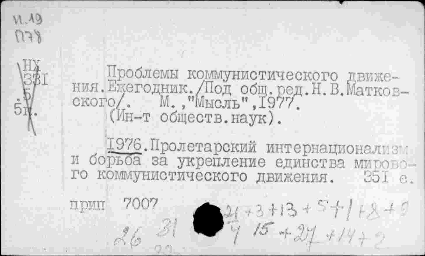 ﻿(ГО

Проблемы коммунистического движения. Ежегодник. /Под общ. род. Н. В.Матков-ского/. М./’Мысль", 1977.
(Ин-т обществ.наук).
1976.Пролетарский интернационал! • и борьба за укрепление единства мипо-.-го коммунистического движения. 351 е.
прип 7007
/5 г